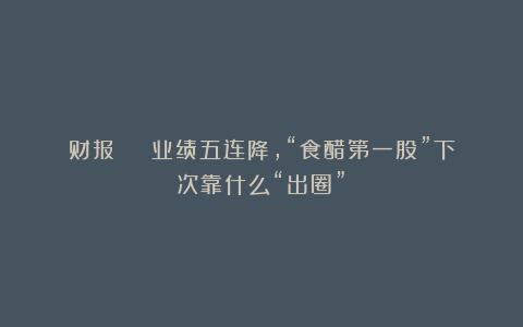 财报 | 业绩五连降，“食醋第一股”下次靠什么“出圈”？