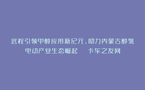 远程引领甲醇应用新纪元，助力内蒙古醇氢电动产业生态崛起 | 卡车之友网