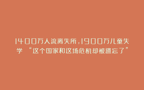 1400万人流离失所，1900万儿童失学！ “这个国家和这场危机却被遗忘了”