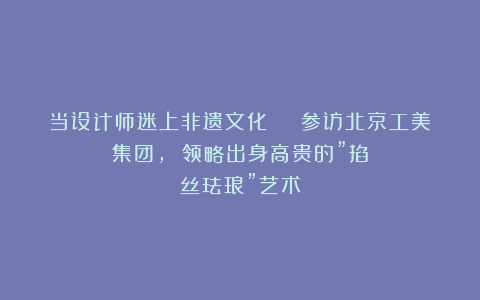 当设计师迷上非遗文化 | 参访北京工美集团, 领略出身高贵的”掐丝珐琅”艺术