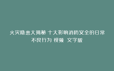 火灾隐患大揭秘：十大影响消防安全的日常不良行为（视频 文字版）