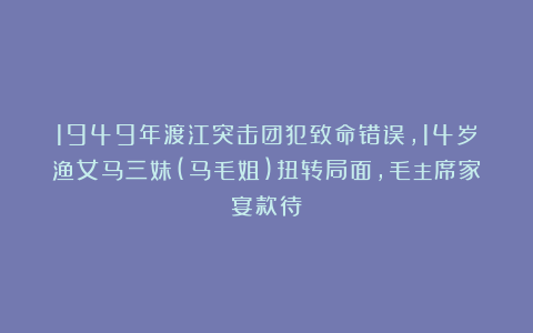 1949年渡江突击团犯致命错误，14岁渔女马三妹(马毛姐)扭转局面，毛主席家宴款待