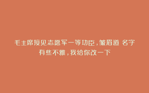 毛主席接见志愿军一等功臣，皱眉道：名字有些不雅，我给你改一下