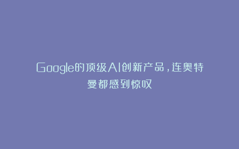 Google的顶级AI创新产品，连奥特曼都感到惊叹