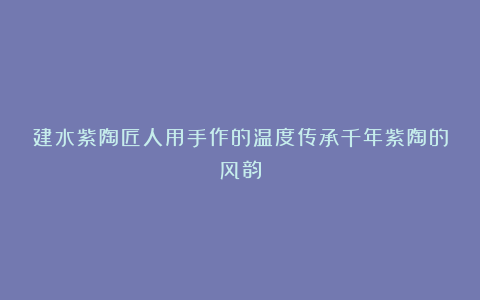 建水紫陶匠人用手作的温度传承千年紫陶的风韵