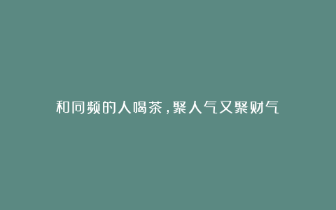 和同频的人喝茶，聚人气又聚财气！