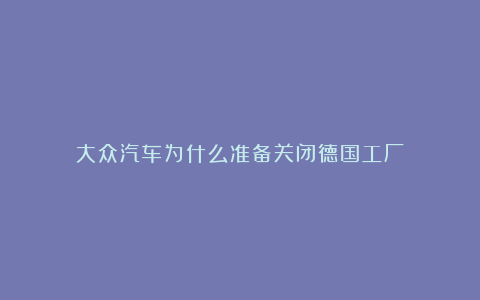 大众汽车为什么准备关闭德国工厂？