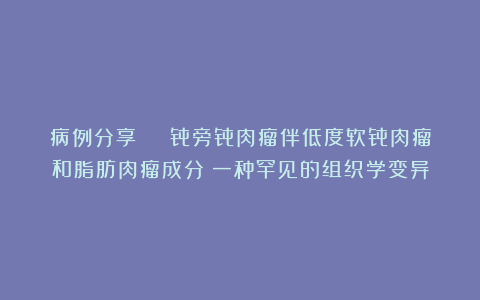 病例分享 | 骨旁骨肉瘤伴低度软骨肉瘤和脂肪肉瘤成分：一种罕见的组织学变异