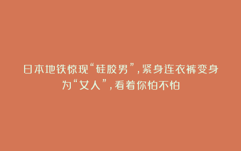 日本地铁惊现“硅胶男”，紧身连衣裤变身为“女人”，看着你怕不怕