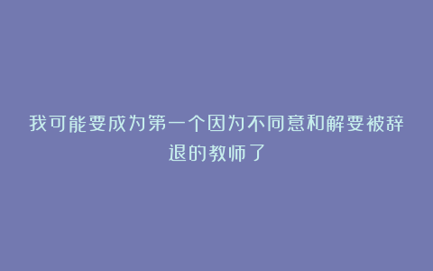 我可能要成为第一个因为不同意和解要被辞退的教师了