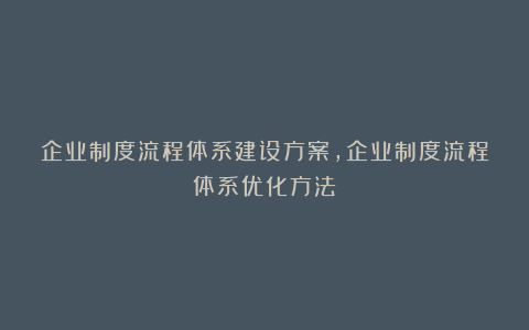 企业制度流程体系建设方案，企业制度流程体系优化方法