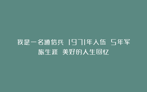 我是一名通信兵 1971年入伍 5年军旅生涯 美好的人生回忆