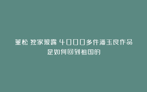 董松丨独家披露：4000多件潘玉良作品是如何回到祖国的