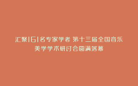 汇聚161名专家学者！第十三届全国音乐美学学术研讨会圆满落幕