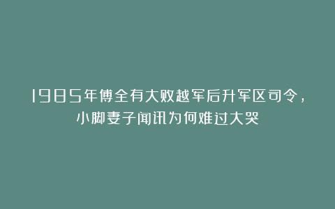 1985年傅全有大败越军后升军区司令，小脚妻子闻讯为何难过大哭？