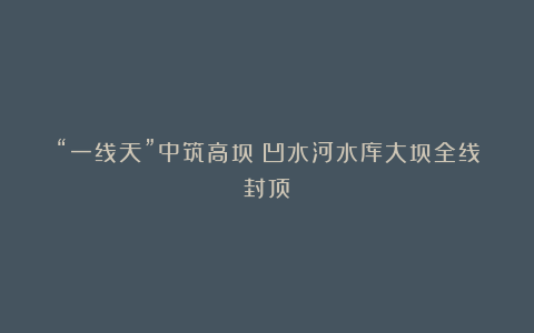 “一线天”中筑高坝！凹水河水库大坝全线封顶