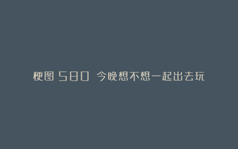 梗图（580）：今晚想不想一起出去玩？