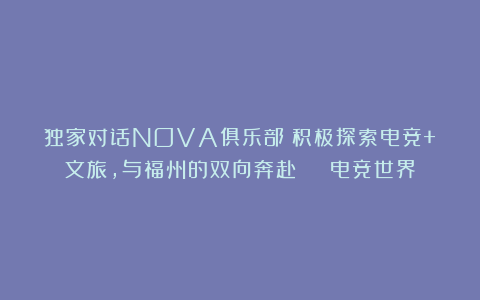 独家对话NOVA俱乐部：积极探索电竞+文旅，与福州的双向奔赴 | 电竞世界