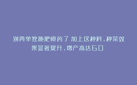 别再单独施肥喷药了！加上这种料，种菜效果显著提升，增产高达60%！