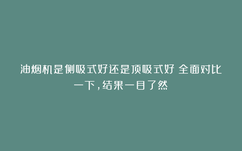 油烟机是侧吸式好还是顶吸式好？全面对比一下，结果一目了然！