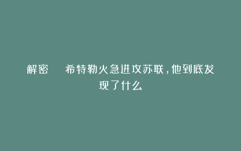 解密 | 希特勒火急进攻苏联，他到底发现了什么！