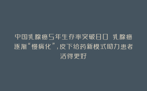 中国乳腺癌5年生存率突破80%！乳腺癌逐渐“慢病化”，皮下给药新模式助力患者活得更好