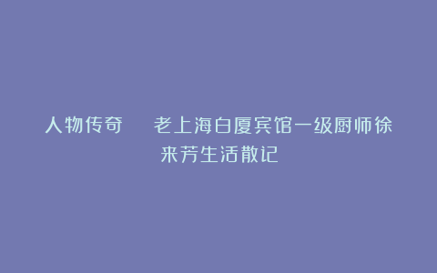 人物传奇 | 老上海白厦宾馆一级厨师徐来芳生活散记