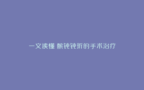 一文读懂丨髌骨骨折的手术治疗