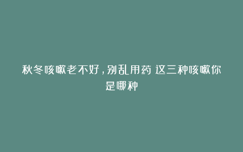 秋冬咳嗽老不好，别乱用药！这三种咳嗽你是哪种？