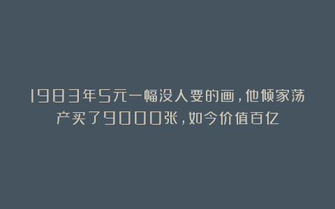 1983年5元一幅没人要的画，他倾家荡产买了9000张，如今价值百亿