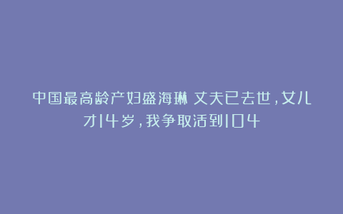 中国最高龄产妇盛海琳：丈夫已去世，女儿才14岁，我争取活到104