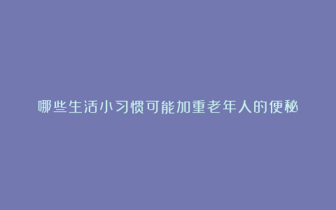 哪些生活小习惯可能加重老年人的便秘？