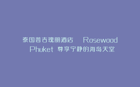 泰国普吉瑰丽酒店 | Rosewood Phuket 尊享宁静的海岛天堂