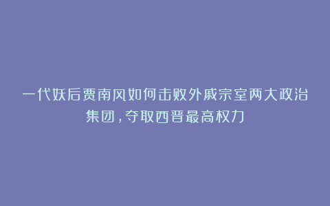 一代妖后贾南风如何击败外戚宗室两大政治集团，夺取西晋最高权力