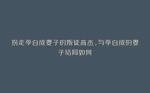 拐走李自成妻子的叛徒高杰，与李自成的妻子结局如何？