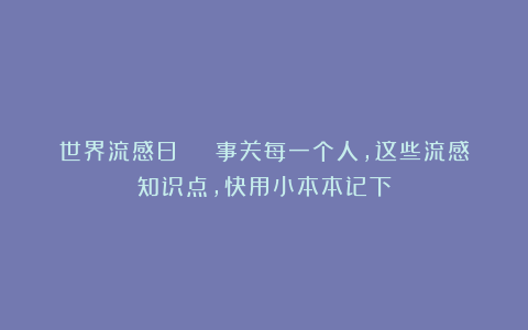 世界流感日 | 事关每一个人，这些流感知识点，快用小本本记下