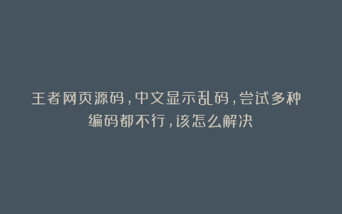 王者网页源码，中文显示乱码，尝试多种 编码都不行，该怎么解决？