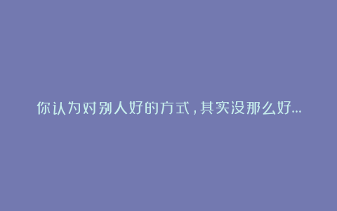 你认为对别人好的方式，其实没那么好…