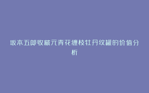 坂本五郎收藏元青花缠枝牡丹纹罐的价值分析