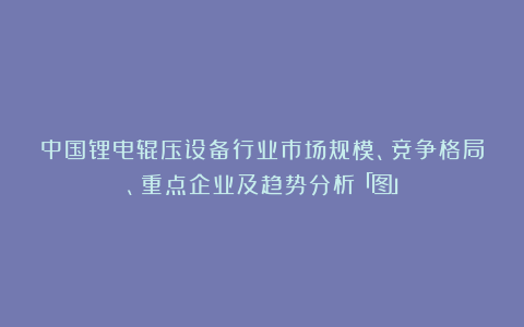 中国锂电辊压设备行业市场规模、竞争格局、重点企业及趋势分析「图」