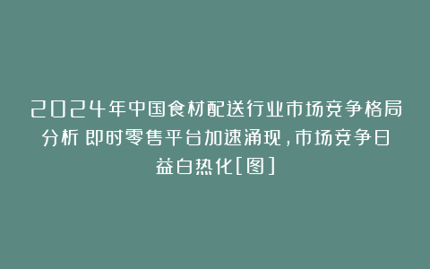 2024年中国食材配送行业市场竞争格局分析：即时零售平台加速涌现，市场竞争日益白热化[图]