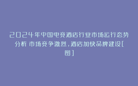 2024年中国电竞酒店行业市场运行态势分析：市场竞争激烈，酒店加快品牌建设[图]