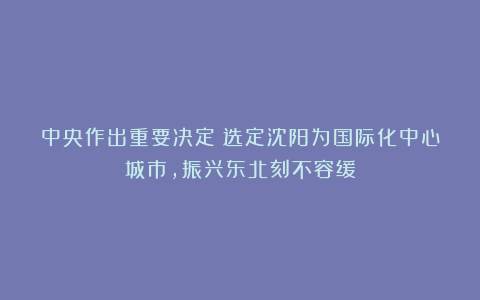 中央作出重要决定：选定沈阳为国际化中心城市，振兴东北刻不容缓