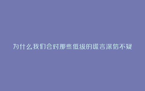 为什么我们会对那些低级的谎言深信不疑？