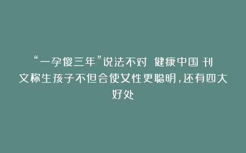 “一孕傻三年”说法不对？《健康中国》刊文称生孩子不但会使女性更聪明，还有四大好处