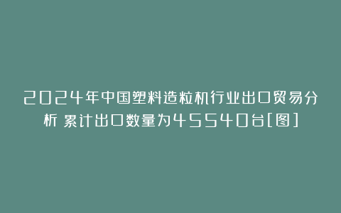 2024年中国塑料造粒机行业出口贸易分析：累计出口数量为45540台[图]