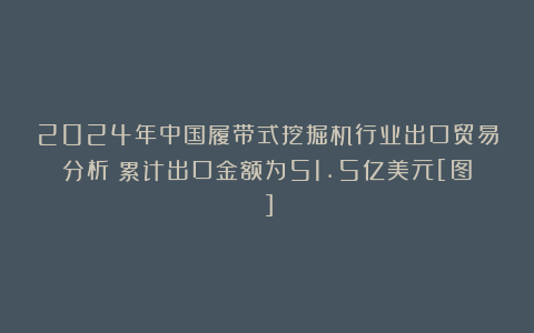 2024年中国履带式挖掘机行业出口贸易分析：累计出口金额为51.5亿美元[图]