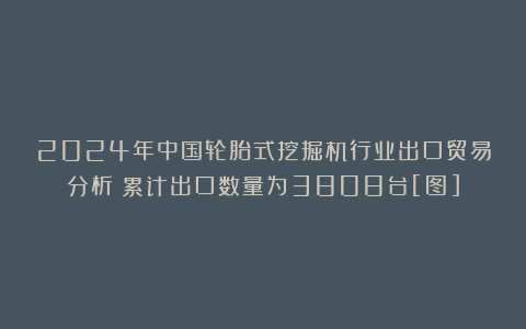 2024年中国轮胎式挖掘机行业出口贸易分析：累计出口数量为3808台[图]