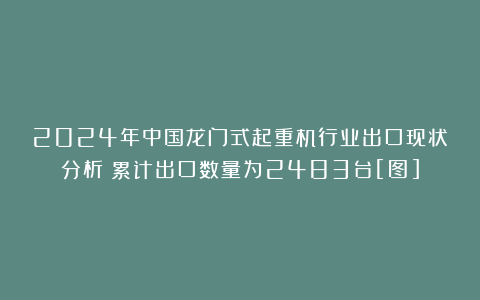 2024年中国龙门式起重机行业出口现状分析：累计出口数量为2483台[图]