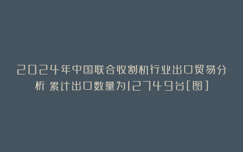 2024年中国联合收割机行业出口贸易分析：累计出口数量为12749台[图]